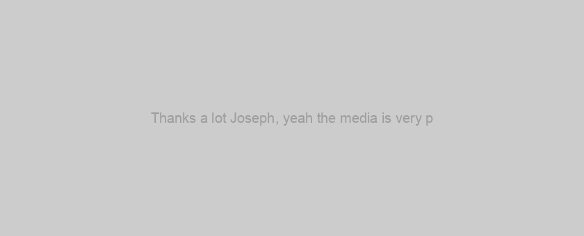 Thanks a lot Joseph, yeah the media is very p